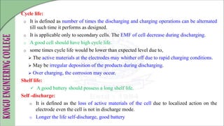 Cycle life:
o It is defined as number of times the discharging and charging operations can be alternated
till such time it performs as designed.
o It is applicable only to secondary cells. The EMF of cell decrease during discharging.
o A good cell should have high cycle life.
o some times cycle life would be lower than expected level due to,
 The active materials at the electrodes may whither off due to rapid charging conditions.
 May be irregular deposition of the products during discharging.
 Over charging, the corrosion may occur.
Shelf life:
 A good battery should possess a long shelf life.
Self -discharge:
o It is defined as the loss of active materials of the cell due to localized action on the
electrode even the cell is not in discharge mode.
o Longer the life self-discharge, good battery
 