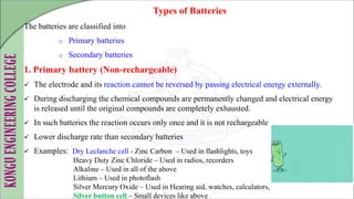 The batteries are classified into
o Primary batteries
o Secondary batteries
1. Primary battery (Non-rechargeable)
 The electrode and its reaction cannot be reversed by passing electrical energy externally.
 During discharging the chemical compounds are permanently changed and electrical energy
is released until the original compounds are completely exhausted.
 In such batteries the reaction occurs only once and it is not rechargeable
 Lower discharge rate than secondary batteries
 Examples: Dry Leclanche cell - Zinc Carbon – Used in flashlights, toys
Heavy Duty Zinc Chloride – Used in radios, recorders
Alkaline – Used in all of the above
Lithium – Used in photoflash
Silver Mercury Oxide – Used in Hearing aid, watches, calculators,
Silver button cell – Small devices like above
Types of Batteries
 