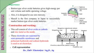 Importance
o Button-type silver oxide batteries gives high-energy per
unit volume and stable operating voltage.
o Also, it is designed to use zero mercury.
o Maxell is the first company in Japan to successfully
market button-type silver oxide batteries.
Construction and working:
o This cell consist of silver oxide as cathode
and zinc metal as the anode.
o These electrodes are separated by
semi-permeable membranes and
pottasium hydroxide and sodium hydroxide
is used as an electrolyte
o Cell representation
Zn , ZnO / Electrolyte / Ag2O , Ag
 