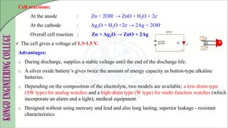Cell reactions:
At the anode : Zn + 2OH- → ZnO + H2O + 2e-
At the cathode : Ag2O + H2O +2e- → 2Ag + 2OH-
Overall cell reaction : Zn + Ag2O → ZnO + 2Ag
 The cell gives a voltage of 1.3-1.5 V.
Advantages:
o During discharge, supplies a stable voltage until the end of the discharge life.
o A silver oxide battery’s gives twice the amount of energy capacity as button-type alkaline
batteries.
o Depending on the composition of the electrolyte, two models are available; a low-drain type
(SW type) for analog watches and a high-drain type (W type) for multi-function watches (which
incorporate an alarm and a light), medical equipment.
o Designed without using mercury and lead and also long lasting, superior leakage - resistant
characteristics
 