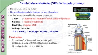 o Rechargeable alkaline battery
o During charging and discharging, no loss of products
o Active materials used in the battery system are,
Anode : Cadmium as a mixture of metal, oxide or hydroxide
Cathode : Nickel oxyhydroxide
Electrolyte : Aquous KOH
o Cell representation
Cd , Cd(OH)2 / KOH(aq) / Ni(OH)2 , NiO(OH)
Construction
o It consists of cadium anode and a metal grid
containing a paste of NiO(OH) acting as a cathode
o Electrolyte in the cell is KOH it is
Nickel- Cadmium batteries (NICAD)/ Secondary battery
 