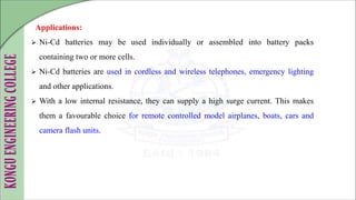 Applications:
 Ni-Cd batteries may be used individually or assembled into battery packs
containing two or more cells.
 Ni-Cd batteries are used in cordless and wireless telephones, emergency lighting
and other applications.
 With a low internal resistance, they can supply a high surge current. This makes
them a favourable choice for remote controlled model airplanes, boats, cars and
camera flash units.
 