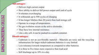 Advantages:
 Delivers high current output
 Have ability to deliver full power output until end of cycle
 It tolerates overcharging
 It withstands up to 500 cycles of charging
 It has longer life(less than 20 years) than lead storage cell
 Operate in a range of temperatures.
 No gas evolution occurs at the active electrodes.
 They have low internal resistance.
 Like a dry cell, it can be packed in a sealed container.
Disadvantages:
o Cadmium is not an eco-friendly material - Materials are toxic and the recycling
infrastructure for larger nickel-cadmium batteries is very limited
o Less tolerance towards temperature as compared to other batteries.
o It is three to five times more expensive than lead-acid
o Self discharge up to 10% in a day.
 