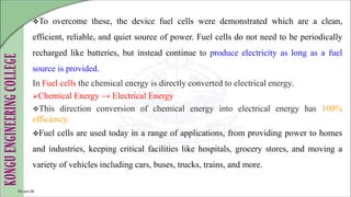 To overcome these, the device fuel cells were demonstrated which are a clean,
efficient, reliable, and quiet source of power. Fuel cells do not need to be periodically
recharged like batteries, but instead continue to produce electricity as long as a fuel
source is provided.
In Fuel cells the chemical energy is directly converted to electrical energy.
Chemical Energy → Electrical Energy
This direction conversion of chemical energy into electrical energy has 100%
efficiency.
Fuel cells are used today in a range of applications, from providing power to homes
and industries, keeping critical facilities like hospitals, grocery stores, and moving a
variety of vehicles including cars, buses, trucks, trains, and more.
10-Jun-24
 