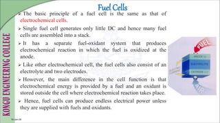 Fuel Cells
 The basic principle of a fuel cell is the same as that of
electrochemical cells.
 Single fuel cell generates only little DC and hence many fuel
cells are assembled into a stack.
 It has a separate fuel-oxidant system that produces
electrochemical reaction in which the fuel is oxidized at the
anode.
 Like other electrochemical cell, the fuel cells also consist of an
electrolyte and two electrodes.
 However, the main difference in the cell function is that
electrochemical energy is provided by a fuel and an oxidant is
stored outside the cell where electrochemical reaction takes place.
 Hence, fuel cells can produce endless electrical power unless
they are supplied with fuels and oxidants.
10-Jun-24
 