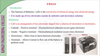 Introduction:
o The function of Batteries / cells is the conversion of chemical energy into electrical energy.
 It is made up of two electrodes (anode & cathode) and electrolyte solution
Definition:
 Cell is an arrangement of two electrodes dipped into a solution of electrolyte or electrolytes.
o Cathode – Positive terminal – Electrochemical reduction occurs (gain electrons)
o Anode – Negative terminal – Electrochemical oxidation occurs (lose electrons)
o Electrolytes – Allow Ions to move between electrodes
o Terminals – Allows Current to flow out of the battery to
perform work
CELLS
 