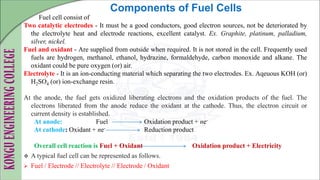 Fuel cell consist of
Two catalytic electrodes - It must be a good conductors, good electron sources, not be deteriorated by
the electrolyte heat and electrode reactions, excellent catalyst. Ex. Graphite, platinum, palladium,
silver, nickel.
Fuel and oxidant - Are supplied from outside when required. It is not stored in the cell. Frequently used
fuels are hydrogen, methanol, ethanol, hydrazine, formaldehyde, carbon monoxide and alkane. The
oxidant could be pure oxygen (or) air.
Electrolyte - It is an ion-conducting material which separating the two electrodes. Ex. Aqeuous KOH (or)
H2SO4 (or) ion-exchange resin.
At the anode, the fuel gets oxidized liberating electrons and the oxidation products of the fuel. The
electrons liberated from the anode reduce the oxidant at the cathode. Thus, the electron circuit or
current density is established.
At anode: Fuel Oxidation product + ne-
At cathode: Oxidant + ne- Reduction product
Overall cell reaction is Fuel + Oxidant Oxidation product + Electricity
 A typical fuel cell can be represented as follows.
 Fuel / Electrode // Electrolyte // Electrode / Oxidant
Components of Fuel Cells
 