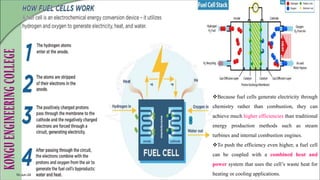 10-Jun-24
Because fuel cells generate electricity through
chemistry rather than combustion, they can
achieve much higher efficiencies than traditional
energy production methods such as steam
turbines and internal combustion engines.
To push the efficiency even higher, a fuel cell
can be coupled with a combined heat and
power system that uses the cell’s waste heat for
heating or cooling applications.
 