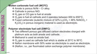 Molten carbonate fuel cell (MCFC)
 Anode is porous Ni/Ni – Cr alloy.
 Cathode is porous NiO.
 H2 gas or CO gas is fuel at anode
 O2 gas is fuel at cathode and it operates between 600 to 650°C.
 Fused carbonate (eutectic mixture of 32% Li2CO3 + 48% NiAlCO3 +
K2CO3) in porous inorganic material is used as electrolytic.
Polymer electrolyte fuel cell (DMFC)
 Two different porous gas diffused carbon electrodes charged with
platinum acts as both anode and cathode.
 Methanol is used as anode fuel.
 O2 gas is used as cathode fuel which is stable at 20°C to 90°C.
 Nafion membrane with 50% water as electrolyte is used as electrolyte.
 (Nafion, i.e., per fluorinated cation exchange polymer membrane)
10-Jun-24
 