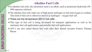 Alkaline Fuel Cells
In alkaline fuel cells, the electrolyte used is an alkali, such as potassium hydroxide (30–
40% aqueous solution).
The alkaline fuel cells make use of high purity hydrogen as fuel and oxygen as oxidant.
This kind of fuel cell is otherwise known as hydrogen – oxygen fuel cell.
These are low temperature (80°C) fuel cells
This type of fuel cell is being developed for transport applications as well as for
stationary fuel cell applications and portable fuel cell applications.
AFC’s are also called Bacon fuel cells after their British inventor Francis Thomas
Bacon.
10-Jun-24
 