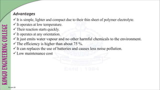 Advantages
It is simple, lighter and compact due to their thin sheet of polymer electrolyte.
It operates at low temperature.
Their reaction starts quickly.
It operates at any orientation.
It just emits water vapour and no other harmful chemicals to the environment.
The efficiency is higher than about 75 %.
It can replaces the use of batteries and causes less noise pollution.
Low maintenance cost
10-Jun-24
 