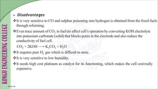  Disadvantages
It is very sensitive to CO and sulphur poisoning sine hydrogen is obtained from the fossil fuels
through reforming.
Even trace amount of CO2 in fuel/air affect cell’s operation by converting KOH electrolyte
into potassium carbonate (solid) that blocks pores in the electrode and also reduce the
conductivity of fuel cell.
CO2 + 2KOH K2CO3 + H2O
It requires pure H2 gas which is difficult to store.
It is very sensitive to low humidity.
It needs high cost platinum as catalyst for its functioning, which makes the cell costreally
expensive.
10-Jun-24
 