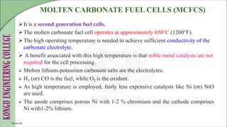 MOLTEN CARBONATE FUEL CELLS (MCFCS)
It is a second generation fuel cells.
The molten carbonate fuel cell operates at approximately 650°C (1200°F).
The high operating temperature is needed to achieve sufficient conductivity of the
carbonate electrolyte.
 A benefit associated with this high temperature is that noble metal catalysts are not
required for the cell processing.
 Molten lithium-potassium carbonate salts are the electrolytes.
 H2 (or) CO is the fuel, while O2 is the oxidant.
 As high temperature is employed, fairly less expensive catalysts like Ni (or) NiO
are used.
 The anode comprises porous Ni with 1-2 % chromium and the cathode comprises
Ni with1-2% lithium.
10-Jun-24
 