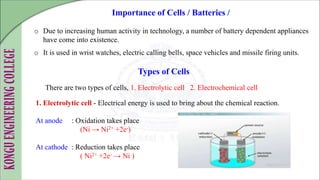 o Due to increasing human activity in technology, a number of battery dependent appliances
have come into existence.
o It is used in wrist watches, electric calling bells, space vehicles and missile firing units.
Importance of Cells / Batteries /
There are two types of cells, 1. Electrolytic cell 2. Electrochemical cell
Types of Cells
- Electrical energy is used to bring about the chemical reaction.
At anode : Oxidation takes place
(Ni → Ni2+ +2e-)
At cathode : Reduction takes place
( Ni2+ +2e- → Ni )
 