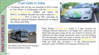 Fuel Cells in India
 A hydrogen fuel cell bus was launched in 2019 in India
by Tata Motors in collaboration with the Indian Space
Research Organization (ISRO) and Indian Oil
(IOCL). In addition, Hyundai also seeks to place its first
fuel cell NEXO SUV in India by 2021, and plans on
building the required hydrogen infrastructure to support
the vehicles near Delhi.
10-Jun-24
Tata Starbus Fuel Cell, the first hydrogen
fuel cell powered bus in India.
Prime Minister Narendra Modi lauded as a huge resolution the
‘Hydrogen Mission’ announced in the Budget 2021, underlining that
future fuels and green energy are the way forward for attaining self-
sufficiency for India’s energy requirements. India’s very first hydrogen
fuel cell passenger vehicle was tested in October last year by CSIR
(Council of Scientific and Industrial Research) and KPIT Technologies.
CSIR and KPIT have developed a 10 kWe (Kilowatt-electric)
automotive grade LT-PEMFC (low-temperature PEM fuel cell)
 