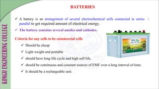  A battery is an arrangement of several electrochemical cells connected in series /
parallel to get required amount of electrical energy.
 The battery contains several anodes and cathodes.
BATTERIES
Criteria for any cells to be commercial cells
 Should be cheap
 Light weight and portable
 should have long life cycle and high self life.
 should be continuous and constant sources of EMF over a long interval of time.
 It should be a rechargeable unit.
 