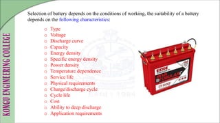 Selection of battery depends on the conditions of working, the suitability of a battery
depends on the following characteristics:
o Type
o Voltage
o Discharge curve
o Capacity
o Energy density
o Specific energy density
o Power density
o Temperature dependence
o Service life
o Physical requirements
o Charge/discharge cycle
o Cycle life
o Cost
o Ability to deep discharge
o Application requirements
 