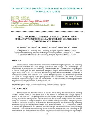 International Journal of Electrical Engineering and Technology (IJEET), ISSN 0976 –
6545(Print), ISSN 0976 – 6553(Online) Volume 4, Issue 4, July-August (2013), © IAEME
180
ELECTROCHEMICAL STUDIES OF ANIONIC AND CATIONIC
SURFACTANTS IN PHOTOGALVANIC CELL FOR SOLAR ENERGY
CONVERSION AND STORAGE
A.S. Meena*1
, P.L. Meena1
, M. Chandra2
, R. Meena3
, Sribai3
and R.C. Meena3
*1
Department of Chemistry, MLS University, Udaipur, Rajasthan (INDIA) - 313001
2
Department of Chemistry, Deshbandhu College, University of Delhi, Delhi (INDIA) - 110019
3
Department of Chemistry, JNV University, Jodhpur, Rajasthan (INDIA) - 342005
ABSTRACT
Electrochemical studies of anionic and cationic surfactants in photogalvanic cell containing
Dye-Reductant-Surfactant for solar energy conversion and storage. The photovoltages and
photocurrents in photogalvanic cell containing a Rhodamine 6G-EDTA and Sodium Lauryl Sulphate
as surface active agent has been determined. The photo-outputs Rhodamine 6G-EDTA-NaLS are
higher than Azur B-EDTA-CTAB system. The efficiency of the Rhodamine 6G-EDTA and NaLS in
photogalvanic cell has been estimated to be 1.265%. The photopotential and photocurrent generated,
Fill factor and storage capacity of the photogalvanic cells is determined. The effects of different
parameters on electrical output of the cell are observed. The mechanism has also been proposed for
the generation of the photocurrent in photogalvanic cell.
Keywords: - photo-output, conversion efficiency, fill factor, storage capacity
1. INTRODUCTION
The solar cells are the better sources of electric power during the sunshine hours, and may
also be a reliable source of solar power even in the absence of sunshine if the storage capacity is
induced in the solar cell. The photogalvanic cells are capable enough to replace this drawback of
existing in solar cells. Photogalvanic cells are those cells in which solar energy convert into electrical
energy via formation of energy rich species that exhibit the photogalvanic effect. The photogalvanic
effect was first of all recognised by Rideal and Williams [1] and it was systematically studied by
Rabinowitch [2-3], and then by other workers [4-9]. Some researchers [10-11] have studied on how
to enhance the performance and optimum efficiency of dye sensitized solar cell for solar energy
conversion. A detailed of literature survey reveals that some photogalvanic cells consisting of dye
with reductant, dye with reductant and micelles for generation of electrical energy are reported [12-
INTERNATIONAL JOURNAL OF ELECTRICAL ENGINEERING &
TECHNOLOGY (IJEET)
ISSN 0976 – 6545(Print)
ISSN 0976 – 6553(Online)
Volume 4, Issue 4, July-August (2013), pp. 180-187
© IAEME: www.iaeme.com/ijeet.asp
Journal Impact Factor (2013): 5.5028 (Calculated by GISI)
www.jifactor.com
IJEET
© I A E M E
 