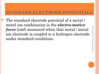 Electrochemical
Techniques_Intro
STANDARD ELECTRODE POTENTIALS
 The standard electrode potential of a metal /
metal ion combination is the electro-motive
force (emf) measured when that metal / metal
ion electrode is coupled to a hydrogen electrode
under standard conditions.
 