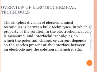 Electrochemical
Techniques_Intro
OVERVIEW OF ELECTROCHEMICAL
TECHNIQUES
The simplest division of electrochemical
techniques is between bulk techniques, in which a
property of the solution in the electrochemical cell
is measured, and interfacial techniques, in
which the potential, charge, or current depends
on the species present at the interface between
an electrode and the solution in which it sits.
 