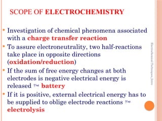 Electrochemical
Techniques_Intro
SCOPE OF ELECTROCHEMISTRY
 Investigation of chemical phenomena associated
with a charge transfer reaction
 To assure electroneutrality, two half-reactions
take place in opposite directions
(oxidation/reduction)
 If the sum of free energy changes at both
electrodes is negative electrical energy is
released  battery
 If it is positive, external electrical energy has to
be supplied to oblige electrode reactions 
electrolysis
 