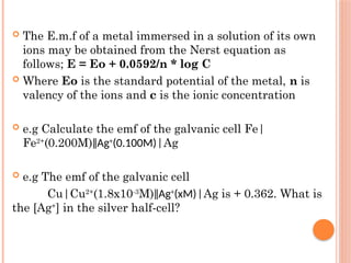  The E.m.f of a metal immersed in a solution of its own
ions may be obtained from the Nerst equation as
follows; E = Eo + 0.0592/n * log C
 Where Eo is the standard potential of the metal, n is
valency of the ions and c is the ionic concentration
 e.g Calculate the emf of the galvanic cell Fe|
Fe2+
(0.200M)‖Ag+
(0.100M)|Ag
 e.g The emf of the galvanic cell
Cu|Cu2+
(1.8x10-3
M)‖Ag+
(xM)|Ag is + 0.362. What is
the [Ag+
] in the silver half-cell?
 