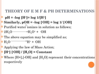 THEORY OF E M F & PH DETERMINATIONS
 pH = -log [H+
]= log 1/[H+
]
 Similarly, pOH = -log [-
OH] = log 1/ [-
OH]
 Purified water ionizes in solution as follows;
 2H2O H3O+
+ -
OH
 The above equation may be simplified as;
 H2O H+
+ -
OH
 Applying the law of Mass Action;
 [H+
] [-
OH] / [H2O] = Constant
 Where [H+],[-OH] and [H2O] represent their concentrations
respectively
 