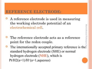 Electrochemical
Techniques_Intro
REFERENCE ELECTRODE:
 A reference electrode is used in measuring
the working electrode potential of an
electrochemical cell.
 The reference electrode acts as a reference
point for the redox couple.
 The internationally accepted primary reference is the
standard hydrogen electrode (SHE) or normal
hydrogen electrode (NHE), which is
Pt/H2(a=1)/H+
(a=1,aqueous)
 