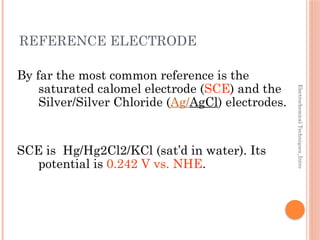 Electrochemical
Techniques_Intro
REFERENCE ELECTRODE
By far the most common reference is the
saturated calomel electrode (SCE) and the
Silver/Silver Chloride (Ag/AgCl) electrodes.
SCE is Hg/Hg2Cl2/KCl (sat’d in water). Its
potential is 0.242 V vs. NHE.
 