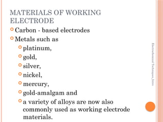 Electrochemical
Techniques_Intro
MATERIALS OF WORKING
ELECTRODE
 Carbon - based electrodes
 Metals such as
 platinum,
 gold,
 silver,
 nickel,
 mercury,
 gold-amalgam and
 a variety of alloys are now also
commonly used as working electrode
materials.
 