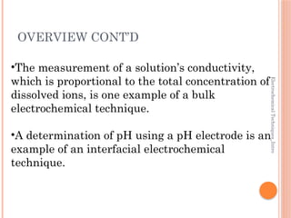 Electrochemical
Techniques_Intro
OVERVIEW CONT’D
•The measurement of a solution’s conductivity,
which is proportional to the total concentration of
dissolved ions, is one example of a bulk
electrochemical technique.
•A determination of pH using a pH electrode is an
example of an interfacial electrochemical
technique.
 