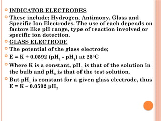  INDICATOR ELECTRODES
 These include; Hydrogen, Antimony, Glass and
Specific Ion Electrodes. The use of each depends on
factors like pH range, type of reaction involved or
specific ion detection.
 GLASS ELECTRODE
 The potential of the glass electrode;
 E = K + 0.0592 (pH1 - pH2) at 25o
C
 Where K is a constant, pH1 is that of the solution in
the bulb and pH2 is that of the test solution.
 But pH1 is constant for a given glass electrode, thus
E = K – 0.0592 pH2
 