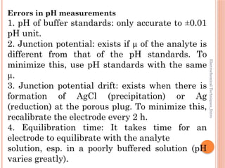 Electrochemical
Techniques_Intro
Errors in pH measurements
1. pH of buffer standards: only accurate to ±0.01
pH unit.
2. Junction potential: exists if µ of the analyte is
different from that of the pH standards. To
minimize this, use pH standards with the same
µ.
3. Junction potential drift: exists when there is
formation of AgCl (precipitation) or Ag
(reduction) at the porous plug. To minimize this,
recalibrate the electrode every 2 h.
4. Equilibration time: It takes time for an
electrode to equilibrate with the analyte
solution, esp. in a poorly buffered solution (pH
varies greatly).
 