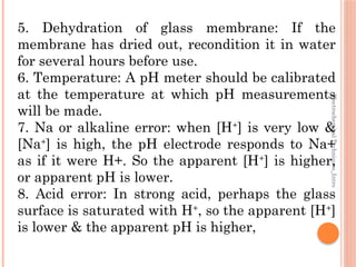 Electrochemical
Techniques_Intro
5. Dehydration of glass membrane: If the
membrane has dried out, recondition it in water
for several hours before use.
6. Temperature: A pH meter should be calibrated
at the temperature at which pH measurements
will be made.
7. Na or alkaline error: when [H+
] is very low &
[Na+
] is high, the pH electrode responds to Na+
as if it were H+. So the apparent [H+
] is higher,
or apparent pH is lower.
8. Acid error: In strong acid, perhaps the glass
surface is saturated with H+
, so the apparent [H+
]
is lower & the apparent pH is higher,
 