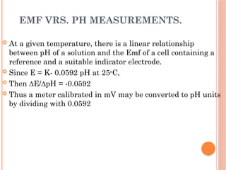 EMF VRS. PH MEASUREMENTS.
 At a given temperature, there is a linear relationship
between pH of a solution and the Emf of a cell containing a
reference and a suitable indicator electrode.
 Since E = K- 0.0592 pH at 25o
C,
 Then ∆E/∆pH = -0.0592
 Thus a meter calibrated in mV may be converted to pH units
by dividing with 0.0592
 