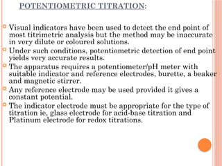 POTENTIOMETRIC TITRATION:
 Visual indicators have been used to detect the end point of
most titrimetric analysis but the method may be inaccurate
in very dilute or coloured solutions.
 Under such conditions, potentiometric detection of end point
yields very accurate results.
 The apparatus requires a potentiometer/pH meter with
suitable indicator and reference electrodes, burette, a beaker
and magnetic stirrer.
 Any reference electrode may be used provided it gives a
constant potential.
 The indicator electrode must be appropriate for the type of
titration ie, glass electrode for acid-base titration and
Platinum electrode for redox titrations.
 