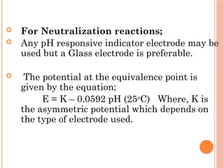  For Neutralization reactions;
 Any pH responsive indicator electrode may be
used but a Glass electrode is preferable.
 The potential at the equivalence point is
given by the equation;
E = K – 0.0592 pH (25o
C) Where, K is
the asymmetric potential which depends on
the type of electrode used.
 