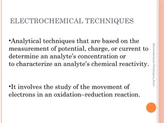 Electrochemical
Techniques_Intro
ELECTROCHEMICAL TECHNIQUES
•Analytical techniques that are based on the
measurement of potential, charge, or current to
determine an analyte’s concentration or
to characterize an analyte’s chemical reactivity.
•It involves the study of the movement of
electrons in an oxidation–reduction reaction.
 