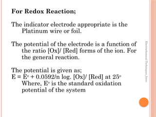Electrochemical
Techniques_Intro
For Redox Reaction;
The indicator electrode appropriate is the
Platinum wire or foil.
The potential of the electrode is a function of
the ratio [Ox]/ [Red] forms of the ion. For
the general reaction.
The potential is given as;
E = Eo
+ 0.0592/n log. [Ox]/ [Red] at 25o
Where, Eo
is the standard oxidation
potential of the system
 