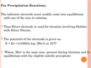 For Precipitation Reactions;
The indicator electrode must readily come into equilibrium
with one of the ions in solution.
 Thus Silver electrode is used for titration involving Halides
with Silver Nitrate.
 The potential of the electrode is given as;
E = Eo + 0.0592/n log. [Mn+] at 25°C
 Where, Mn+ is the ionic conc. present during titration and in
equilibrium with the slightly soluble precipitate
 