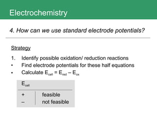 Electrochemistry 4. How can we use standard electrode potentials?   Strategy 1. Identify possible oxidation/ reduction reactions Find electrode potentials for these half equations Calculate E cell  = E red  – E ox   E cell +  feasible –   not feasible 