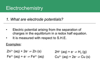 Electrochemistry Electric potential arising from the separation of charges in the equilibrium in a redox half equation. It is measured with respect to S.H.E. Examples : 1. What are electrode potentials?   Zn 2+  (aq) + 2e –   ⇌ Zn  (s) Fe 3+  (aq) + e –   ⇌ Fe 2+  (aq) 2H +  (aq) + e –   ⇌ H 2   (g) Cu 2+  (aq) + 2e –   ⇌ Cu (s) 