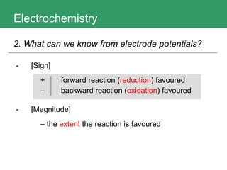 Electrochemistry 2. What can we know from electrode potentials?   [Sign]   + forward reaction ( reduction ) favoured  – backward reaction ( oxidation ) favoured [Magnitude]   –  the  extent  the reaction is favoured 