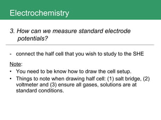 Electrochemistry connect the half cell that you wish to study to the SHE Note : You need to be know how to draw the cell setup. Things to note when drawing half cell: (1) salt bridge, (2) voltmeter and (3) ensure all gases, solutions are at standard conditions. 3. How can we measure standard electrode potentials?   