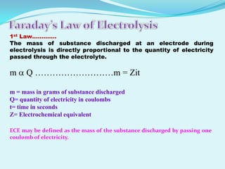 1st Law………….
The mass of substance discharged at an electrode during
electrolysis is directly proportional to the quantity of electricity
passed through the electrolyte.

m     Q ………………………m = Zit

m = mass in grams of substance discharged
Q= quantity of electricity in coulombs
t= time in seconds
Z= Electrochemical equivalent

ECE may be defined as the mass of the substance discharged by passing one
coulomb of electricity.
 