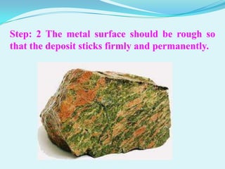 Step: 2 The metal surface should be rough so
that the deposit sticks firmly and permanently.
 