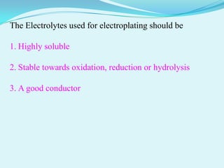 The Electrolytes used for electroplating should be

1. Highly soluble

2. Stable towards oxidation, reduction or hydrolysis

3. A good conductor
 