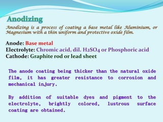 Anodizing is a process of coating a base metal like Aluminium, or
Magnesium with a thin uniform and protective oxide film.

Anode: Base metal
Electrolyte: Chromic acid, dil. H2SO4 or Phosphoric acid
Cathode: Graphite rod or lead sheet

 The anode coating being thicker than the natural oxide
 film, it has greater resistance to corrosion and
 mechanical injury.

 By addition of suitable dyes and pigment to the
 electrolyte, brightly colored, lustrous surface
 coating are obtained.
 