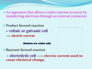  An apparatus that allows a redox reaction to occur by
  transferring electrons through an external connector.

 Product favored reaction
 > voltaic or galvanic cell
 --> electric current

             Batteries are voltaic cells

 Reactant favored reaction
 > electrolytic cell ---> electric current used to
 cause chemical change.
 