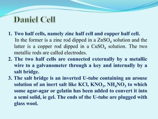 1. Two half cells, namely zinc half cell and copper half cell.
   In the former is a zinc rod dipped in a ZnSO4 solution and the
   latter is a copper rod dipped in a CuSO4 solution. The two
   metallic rods are called electrodes.
2. The two half cells are connected externally by a metallic
   wire to a galvanometer through a key and internally by a
   salt bridge.
3. The salt bridge is an inverted U-tube containing an arouse
   solution of an inert salt like KCl, KNO3, NH4NO3 to which
   some agar-agar or gelatin has been added to convert it into
   a semi solid, ie gel. The ends of the U-tube are plugged with
   glass wool.
 